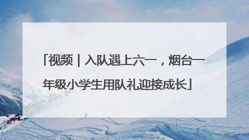 视频｜入队遇上六一，烟台一年级小学生用队礼迎接成长