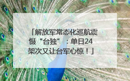 解放军常态化巡航震慑“台独”：单日24架次又让台军心惊！