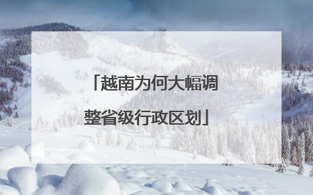 越南为何大幅调整省级行政区划