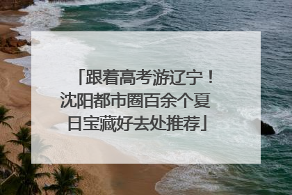跟着高考游辽宁！沈阳都市圈百余个夏日宝藏好去处推荐
