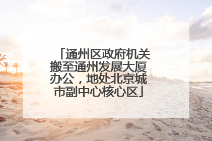 通州区政府机关搬至通州发展大厦办公，地处北京城市副中心核心区