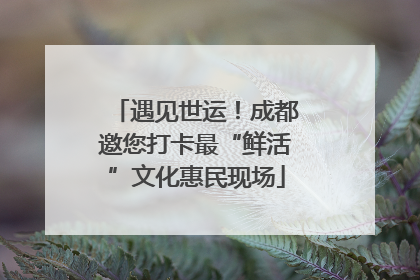遇见世运！成都邀您打卡最“鲜活”文化惠民现场