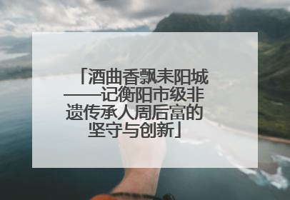 酒曲香飘耒阳城——记衡阳市级非遗传承人周后富的坚守与创新