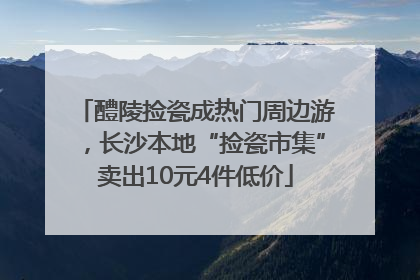 醴陵捡瓷成热门周边游，长沙本地“捡瓷市集”卖出10元4件低价