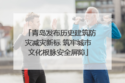 青岛发布历史建筑防灾减灾新标 筑牢城市文化根脉安全屏障