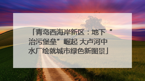 青岛西海岸新区：地下“治污堡垒”崛起 大卢河中水厂绘就城市绿色新图景