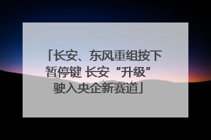 长安、东风重组按下暂停键 长安“升级”驶入央企新赛道