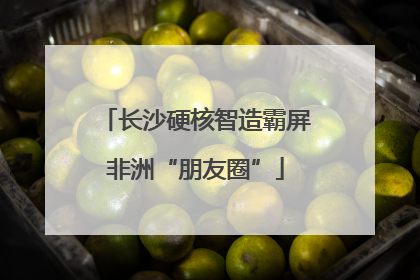 长沙硬核智造霸屏非洲“朋友圈”