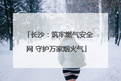长沙：筑牢燃气安全网 守护万家烟火气