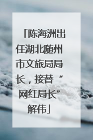 陈海洲出任湖北随州市文旅局局长，接替“网红局长”解伟