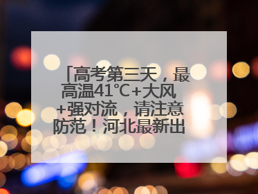 高考第三天，最高温41℃+大风+强对流，请注意防范！河北最新出行信息→