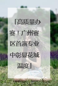 高质量办赛！广州赛区首演专业中彰显花城温度