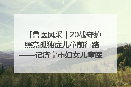 鲁医风采｜20载守护 照亮孤独症儿童前行路——记济宁市妇女儿童医院儿童康复中心主任、副主任技师赵淑珍