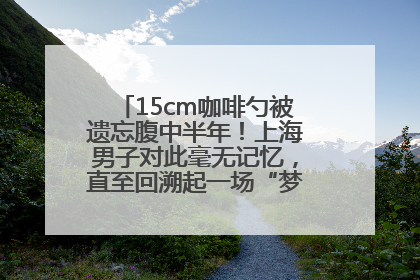15cm咖啡勺被遗忘腹中半年！上海男子对此毫无记忆，直至回溯起一场“梦境”般的经历