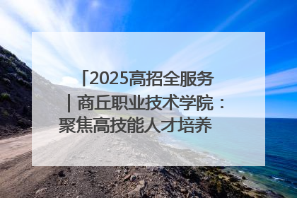 2025高招全服务｜商丘职业技术学院：聚焦高技能人才培养 谱写高质量发展篇章