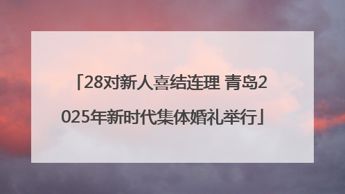 28对新人喜结连理 青岛2025年新时代集体婚礼举行
