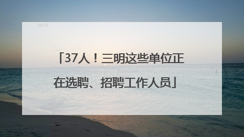 37人！三明这些单位正在选聘、招聘工作人员