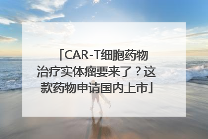 CAR-T细胞药物治疗实体瘤要来了？这款药物申请国内上市